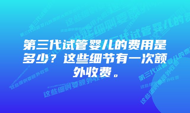 第三代试管婴儿的费用是多少？这些细节有一次额外收费。