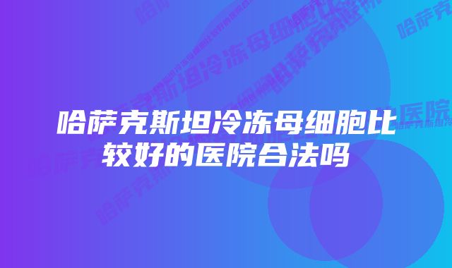 哈萨克斯坦冷冻母细胞比较好的医院合法吗