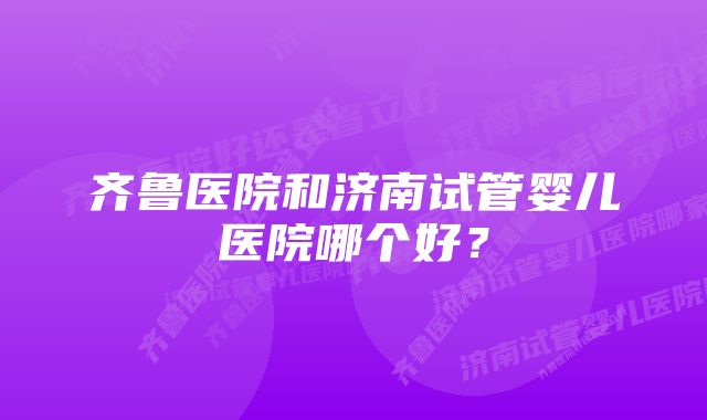 齐鲁医院和济南试管婴儿医院哪个好？