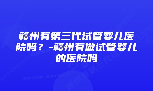 赣州有第三代试管婴儿医院吗？-赣州有做试管婴儿的医院吗