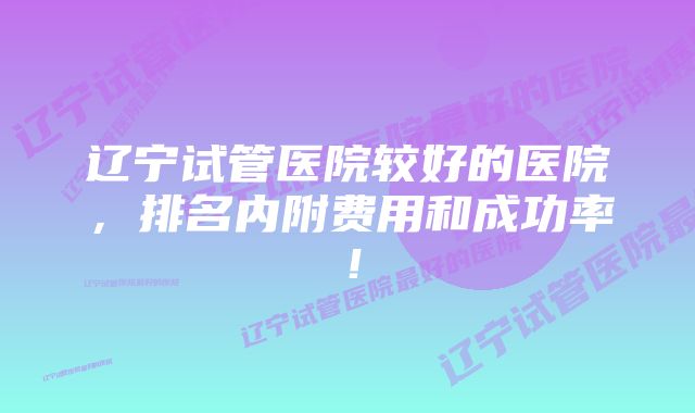 辽宁试管医院较好的医院，排名内附费用和成功率！