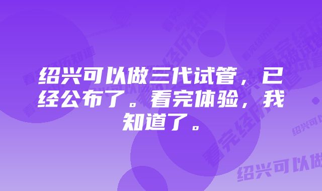 绍兴可以做三代试管，已经公布了。看完体验，我知道了。