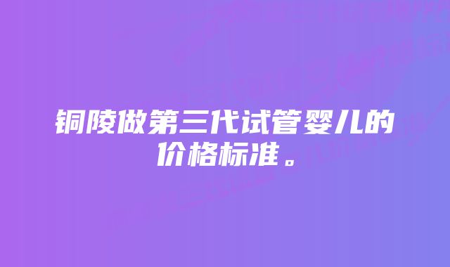 铜陵做第三代试管婴儿的价格标准。