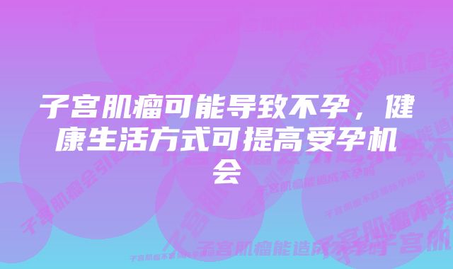 子宫肌瘤可能导致不孕，健康生活方式可提高受孕机会