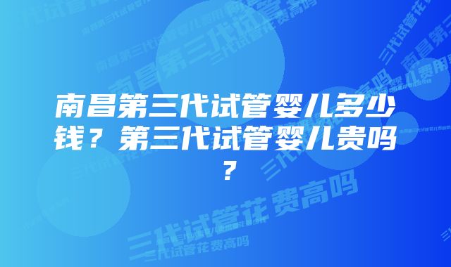 南昌第三代试管婴儿多少钱？第三代试管婴儿贵吗？