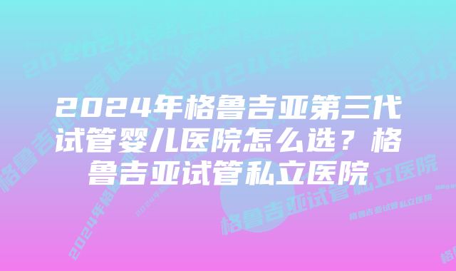 2024年格鲁吉亚第三代试管婴儿医院怎么选？格鲁吉亚试管私立医院