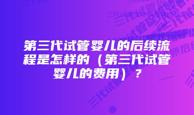 第三代试管婴儿的后续流程是怎样的（第三代试管婴儿的费用）？