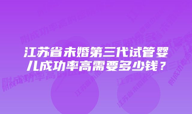 江苏省未婚第三代试管婴儿成功率高需要多少钱？