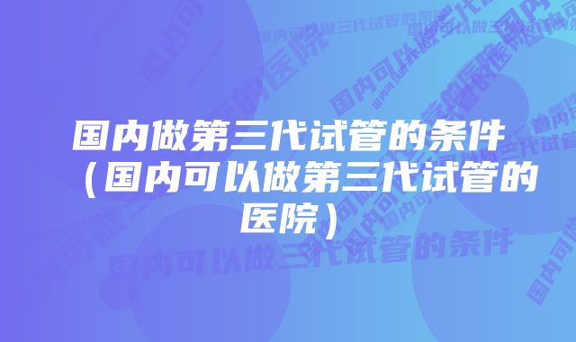 国内做第三代试管的条件（国内可以做第三代试管的医院）