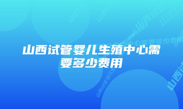 山西试管婴儿生殖中心需要多少费用