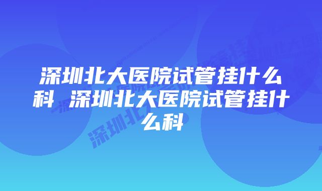 深圳北大医院试管挂什么科 深圳北大医院试管挂什么科