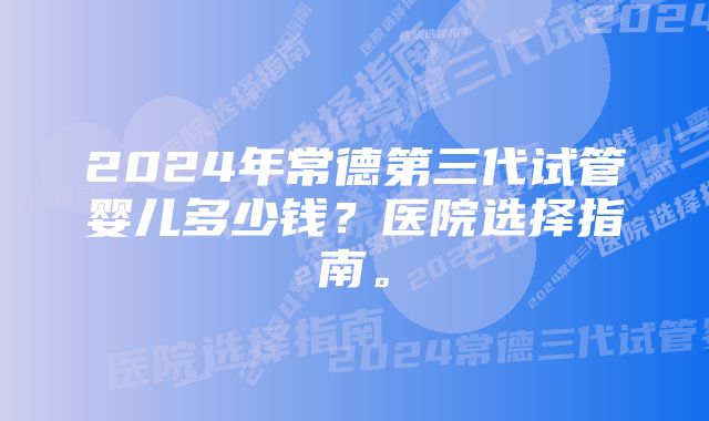 2024年常德第三代试管婴儿多少钱？医院选择指南。