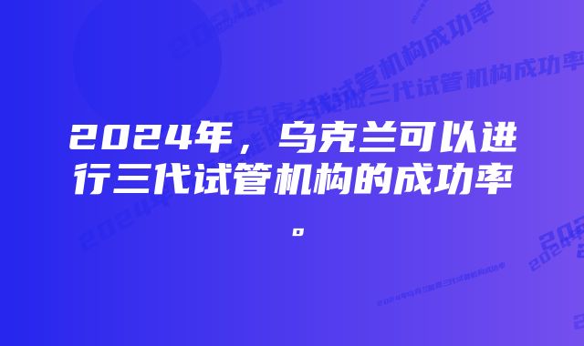 2024年，乌克兰可以进行三代试管机构的成功率。