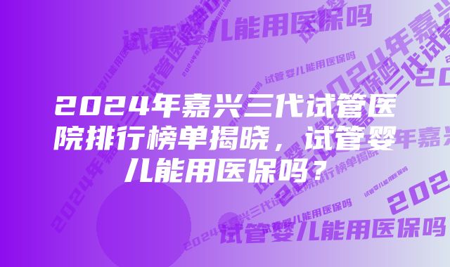 2024年嘉兴三代试管医院排行榜单揭晓，试管婴儿能用医保吗？