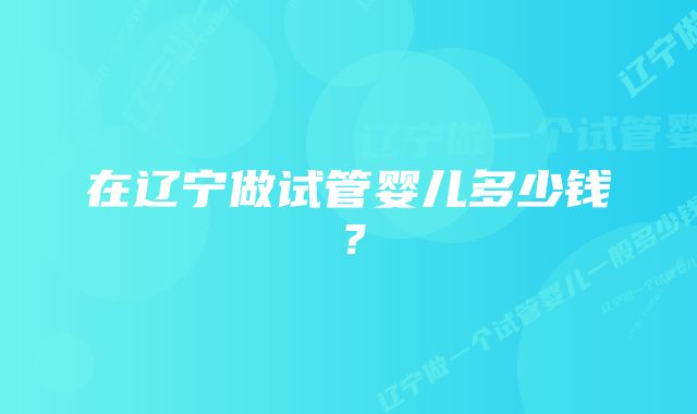 在辽宁做试管婴儿多少钱？