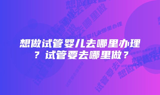 想做试管婴儿去哪里办理？试管要去哪里做？