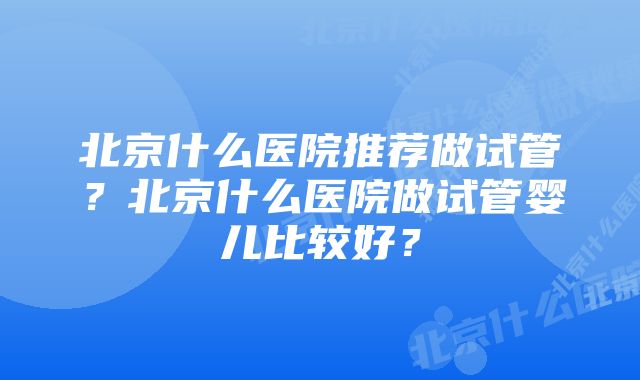 北京什么医院推荐做试管？北京什么医院做试管婴儿比较好？