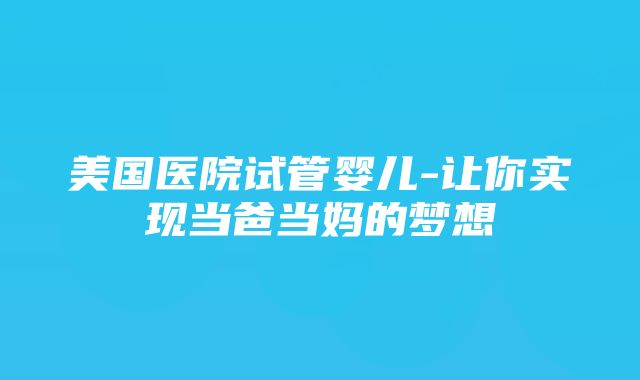 美国医院试管婴儿-让你实现当爸当妈的梦想