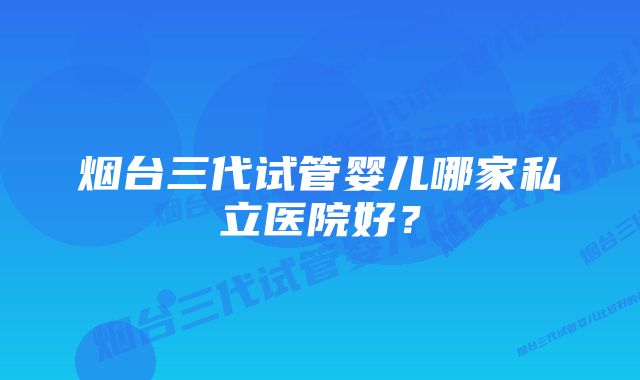 烟台三代试管婴儿哪家私立医院好？