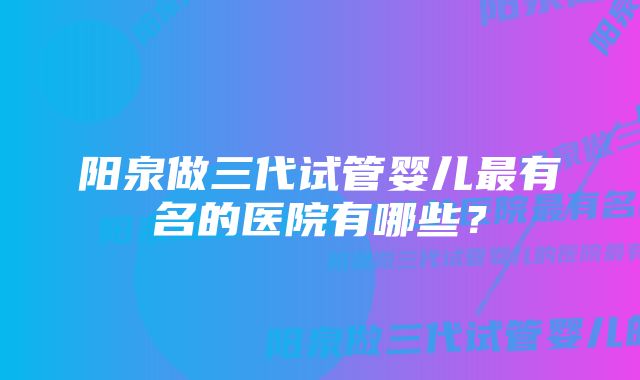 阳泉做三代试管婴儿最有名的医院有哪些？