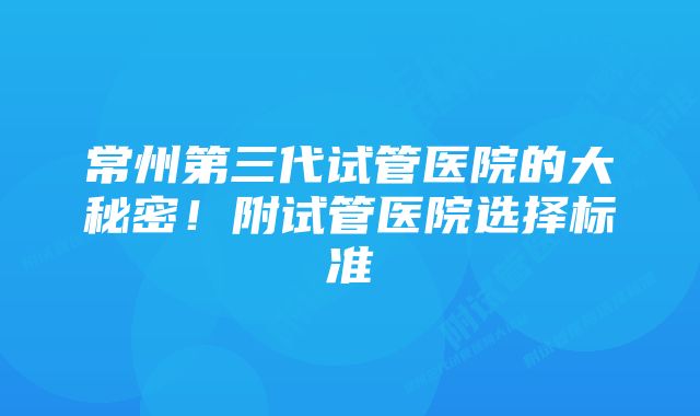 常州第三代试管医院的大秘密！附试管医院选择标准