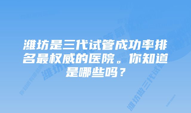 潍坊是三代试管成功率排名最权威的医院。你知道是哪些吗？