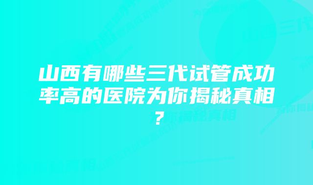 山西有哪些三代试管成功率高的医院为你揭秘真相？