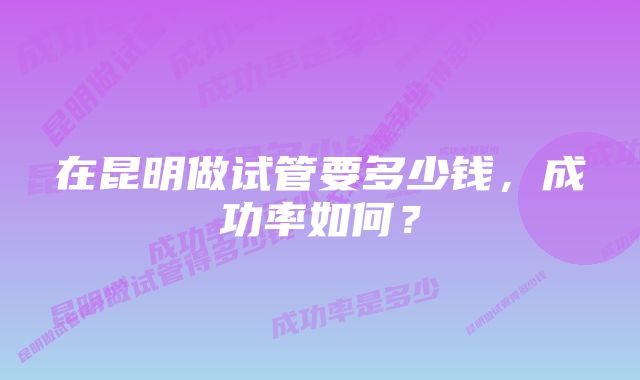 在昆明做试管要多少钱，成功率如何？