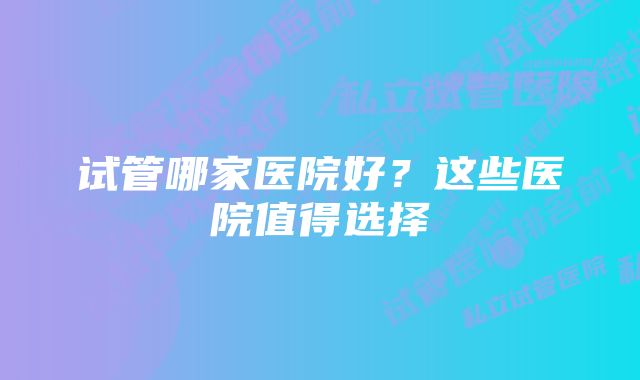 试管哪家医院好？这些医院值得选择