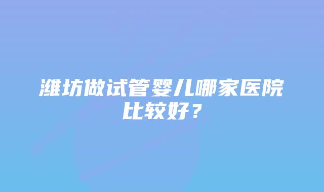 潍坊做试管婴儿哪家医院比较好？