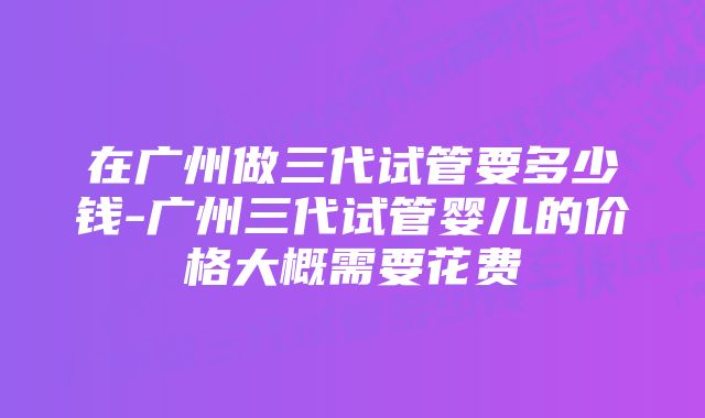 在广州做三代试管要多少钱-广州三代试管婴儿的价格大概需要花费