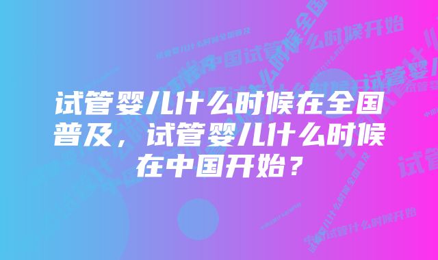 试管婴儿什么时候在全国普及，试管婴儿什么时候在中国开始？