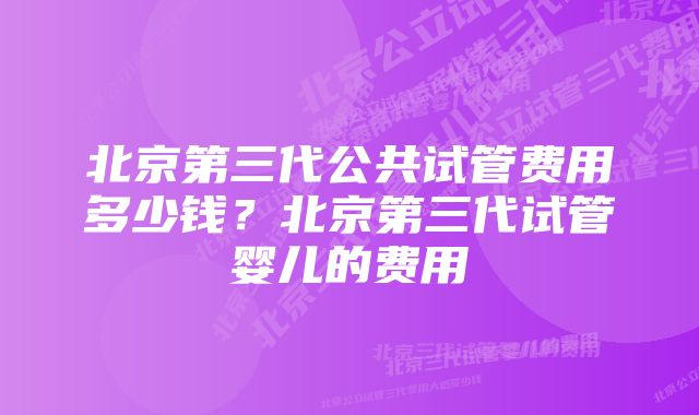 北京第三代公共试管费用多少钱？北京第三代试管婴儿的费用