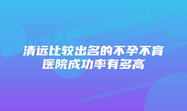 清远比较出名的不孕不育医院成功率有多高