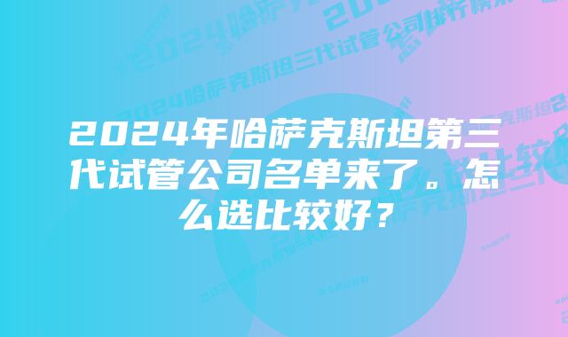 2024年哈萨克斯坦第三代试管公司名单来了。怎么选比较好？