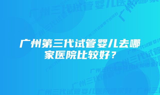 广州第三代试管婴儿去哪家医院比较好？