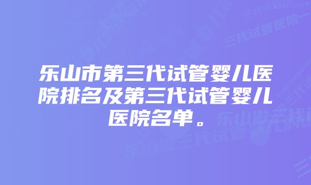 乐山市第三代试管婴儿医院排名及第三代试管婴儿医院名单。