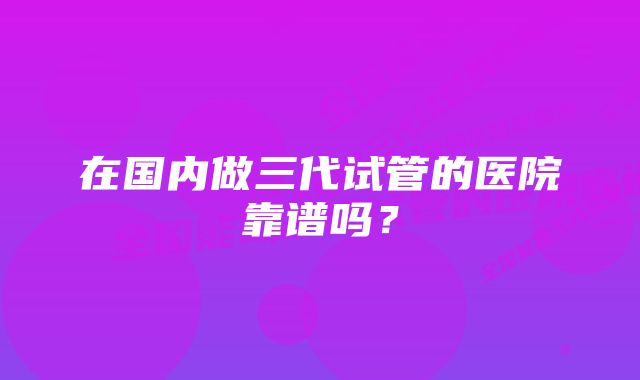 在国内做三代试管的医院靠谱吗？