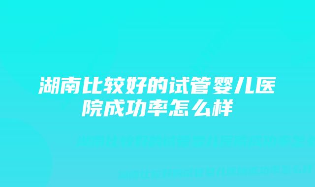 湖南比较好的试管婴儿医院成功率怎么样