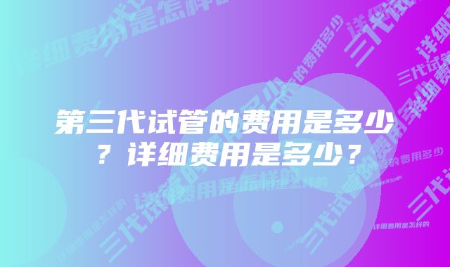 第三代试管的费用是多少？详细费用是多少？