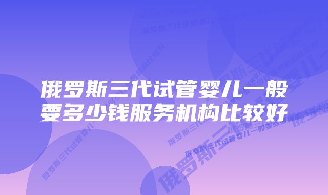 俄罗斯三代试管婴儿一般要多少钱服务机构比较好