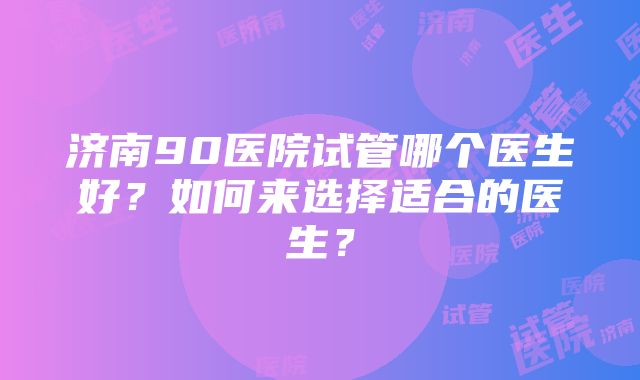 济南90医院试管哪个医生好？如何来选择适合的医生？