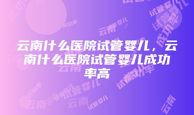 云南什么医院试管婴儿，云南什么医院试管婴儿成功率高