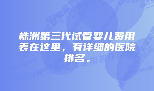 株洲第三代试管婴儿费用表在这里，有详细的医院排名。