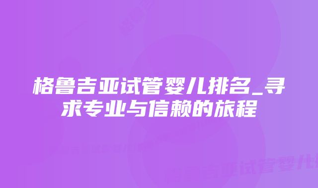 格鲁吉亚试管婴儿排名_寻求专业与信赖的旅程