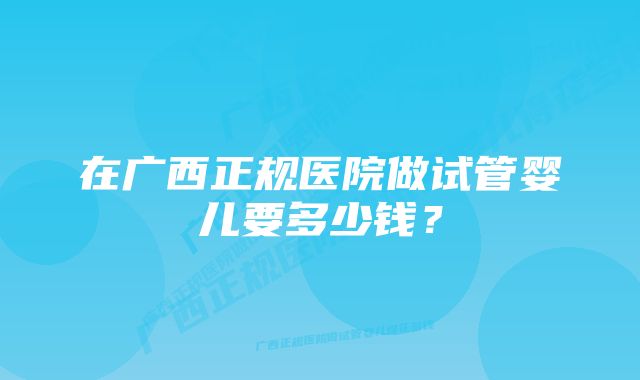 在广西正规医院做试管婴儿要多少钱？