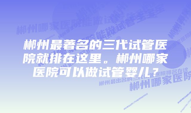 郴州最著名的三代试管医院就排在这里。郴州哪家医院可以做试管婴儿？