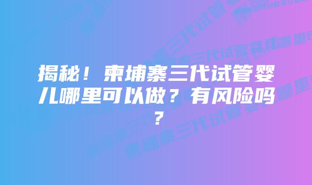 揭秘！柬埔寨三代试管婴儿哪里可以做？有风险吗？