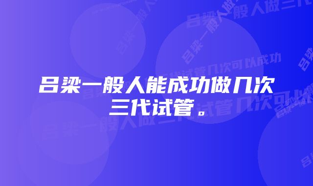 吕梁一般人能成功做几次三代试管。