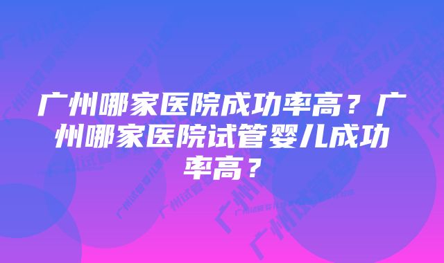 广州哪家医院成功率高？广州哪家医院试管婴儿成功率高？